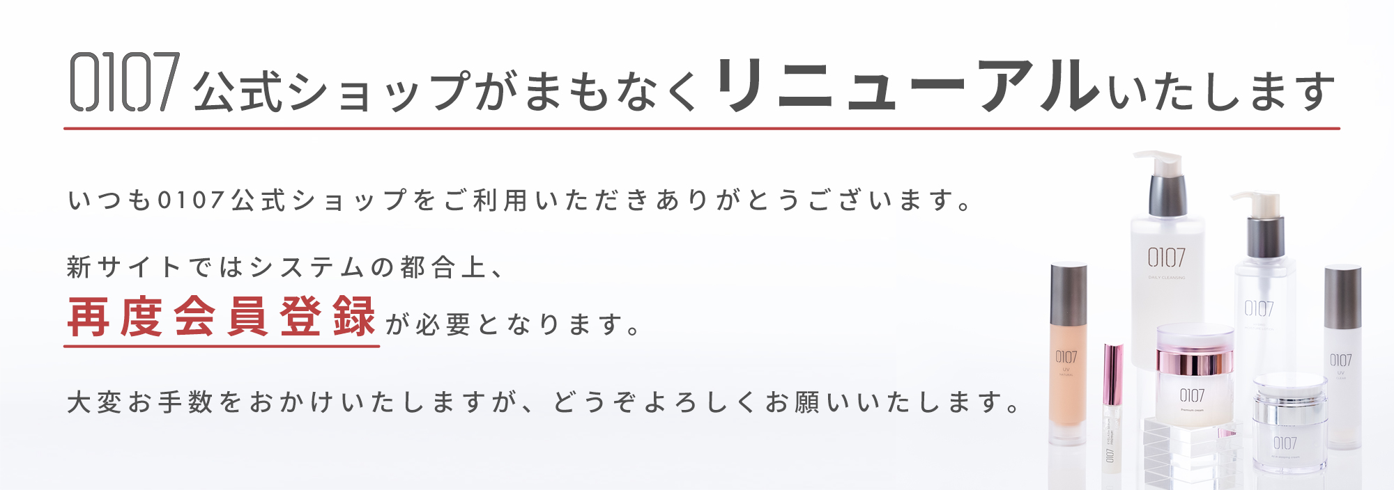 0107公式ショップがまもなくリニューアルいたします。いつも0107公式ショップをご利用いただきありがとうございます。新サイトではシステムの都合上、再度会員登録が必要となります。大変お手数をおかけいたしますが、どうぞよろしくお願いいたします。