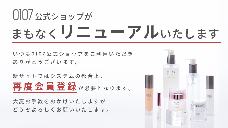 0107公式ショップがまもなくリニューアルいたします。いつも0107公式ショップをご利用いただきありがとうございます。新サイトではシステムの都合上、再度会員登録が必要となります。大変お手数をおかけいたしますが、どうぞよろしくお願いいたします。